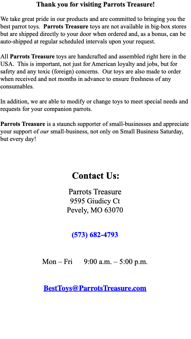 Thank you for visiting Parrots Treasure! We take great pride in our products and are committed to bringing you the best parrot toys. Parrots Treasure toys are not available in big-box stores but are shipped directly to your door when ordered and, as a bonus, can be auto-shipped at regular scheduled intervals upon your request. All Parrots Treasure toys are handcrafted and assembled right here in the USA. This is important, not just for American loyalty and jobs, but for safety and any toxic (foreign) concerns. Our toys are also made to order when received and not months in advance to ensure freshness of any consumables. In addition, we are able to modify or change toys to meet special needs and requests for your companion parrots. Parrots Treasure is a staunch supporter of small-businesses and appreciate your support of our small-business, not only on Small Business Saturday, but every day! ﷯ 